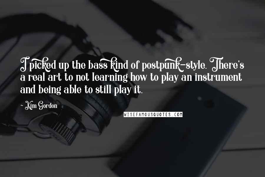 Kim Gordon Quotes: I picked up the bass kind of postpunk-style. There's a real art to not learning how to play an instrument and being able to still play it.