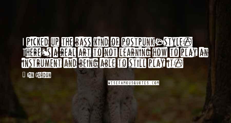 Kim Gordon Quotes: I picked up the bass kind of postpunk-style. There's a real art to not learning how to play an instrument and being able to still play it.