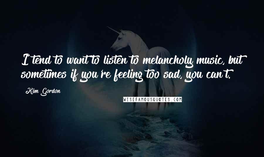Kim Gordon Quotes: I tend to want to listen to melancholy music, but sometimes if you're feeling too sad, you can't.