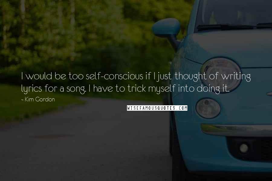 Kim Gordon Quotes: I would be too self-conscious if I just thought of writing lyrics for a song. I have to trick myself into doing it.