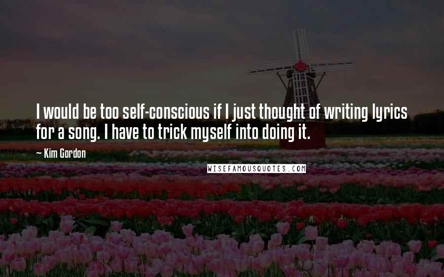 Kim Gordon Quotes: I would be too self-conscious if I just thought of writing lyrics for a song. I have to trick myself into doing it.