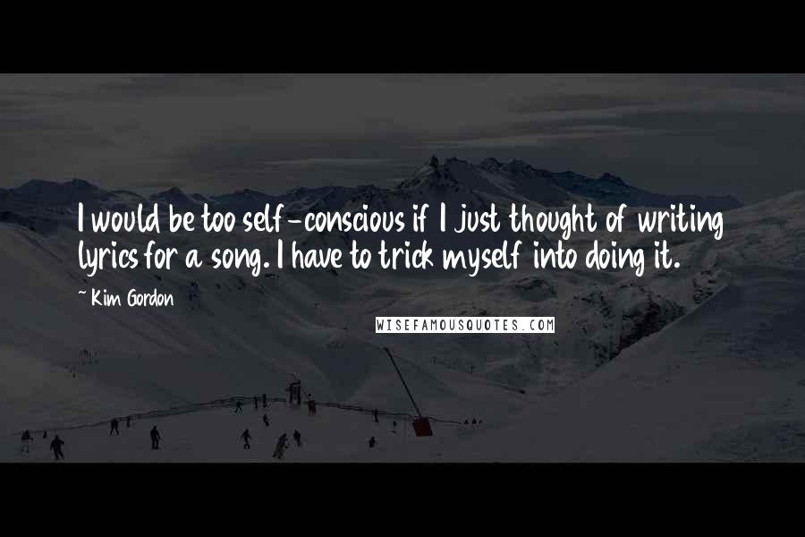 Kim Gordon Quotes: I would be too self-conscious if I just thought of writing lyrics for a song. I have to trick myself into doing it.