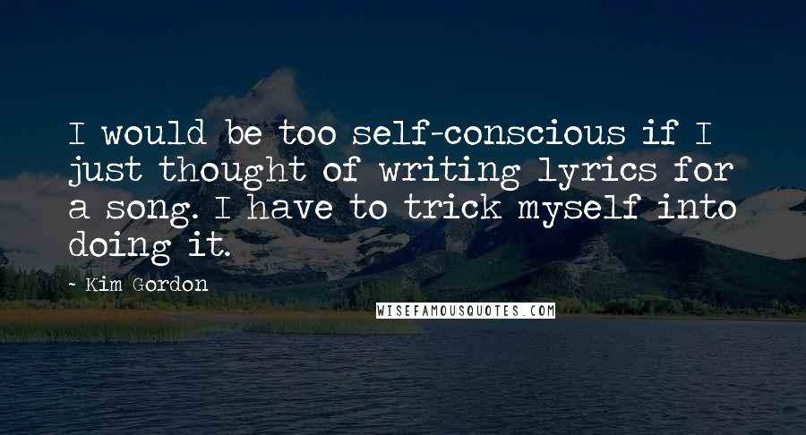 Kim Gordon Quotes: I would be too self-conscious if I just thought of writing lyrics for a song. I have to trick myself into doing it.