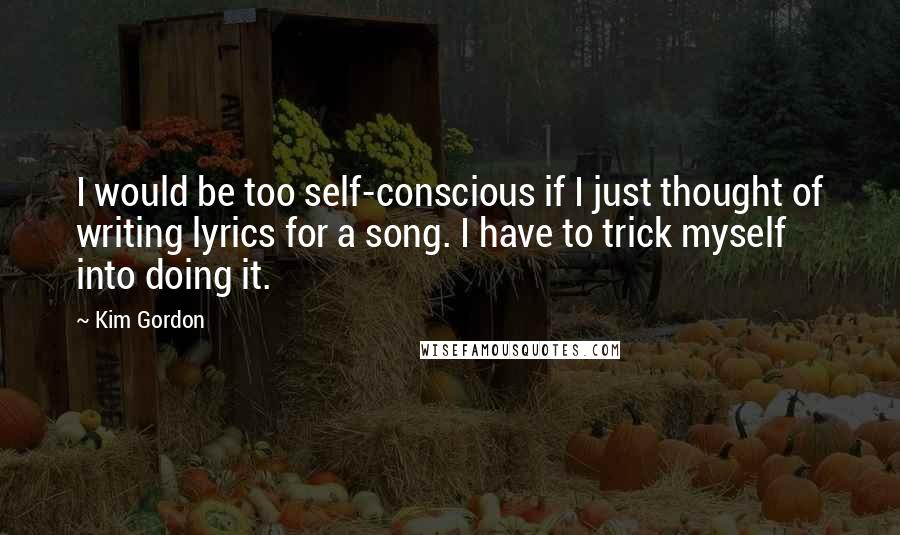 Kim Gordon Quotes: I would be too self-conscious if I just thought of writing lyrics for a song. I have to trick myself into doing it.