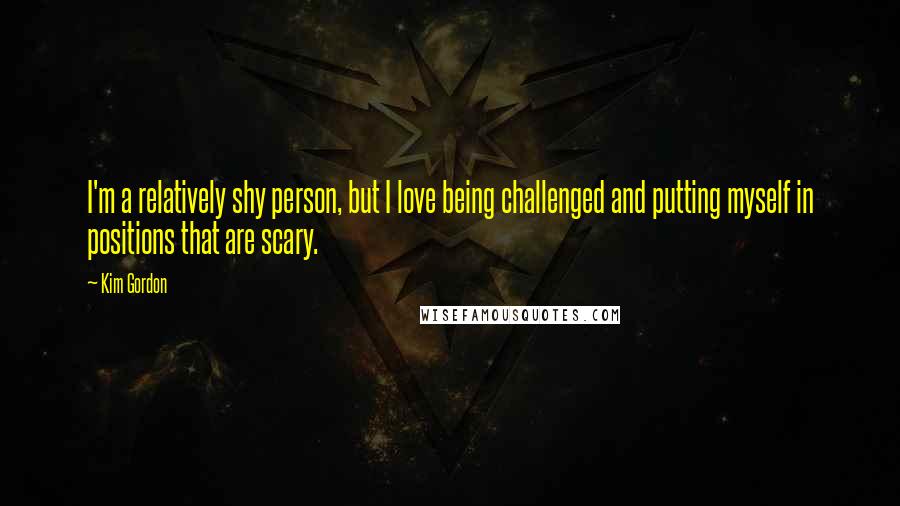 Kim Gordon Quotes: I'm a relatively shy person, but I love being challenged and putting myself in positions that are scary.