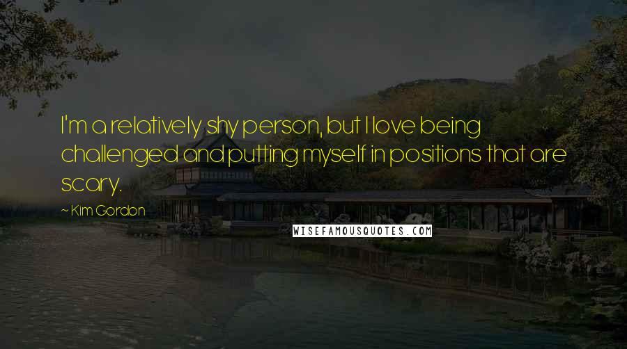 Kim Gordon Quotes: I'm a relatively shy person, but I love being challenged and putting myself in positions that are scary.