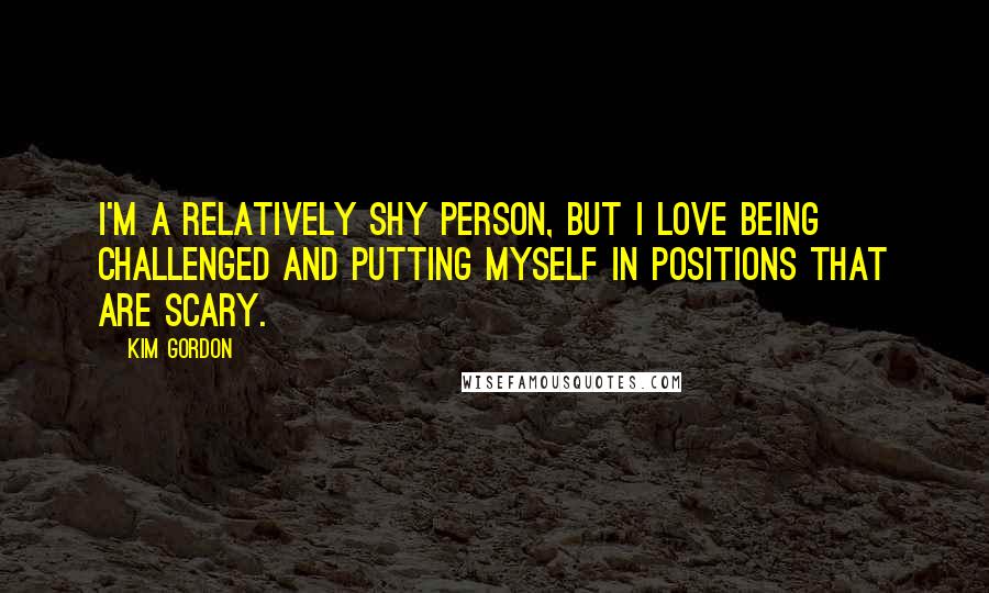 Kim Gordon Quotes: I'm a relatively shy person, but I love being challenged and putting myself in positions that are scary.