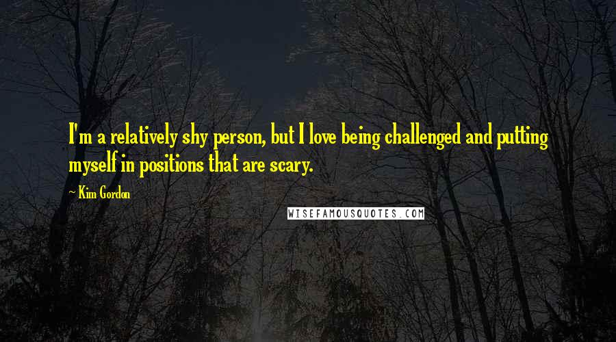 Kim Gordon Quotes: I'm a relatively shy person, but I love being challenged and putting myself in positions that are scary.