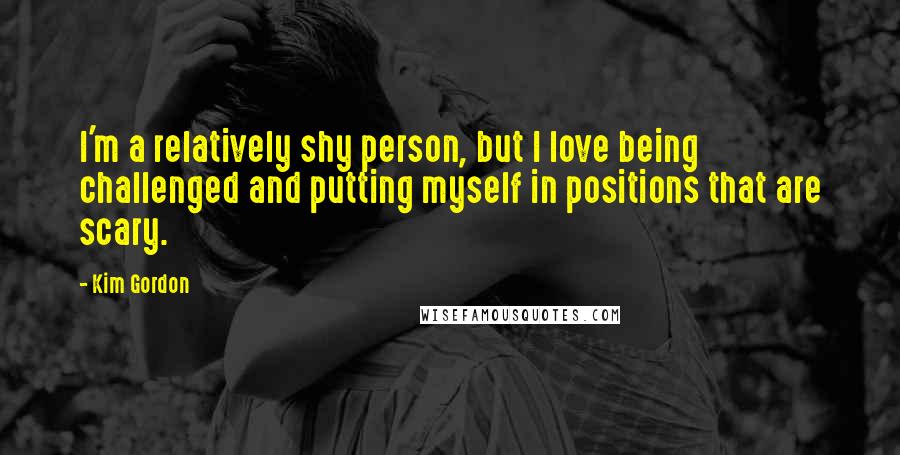 Kim Gordon Quotes: I'm a relatively shy person, but I love being challenged and putting myself in positions that are scary.