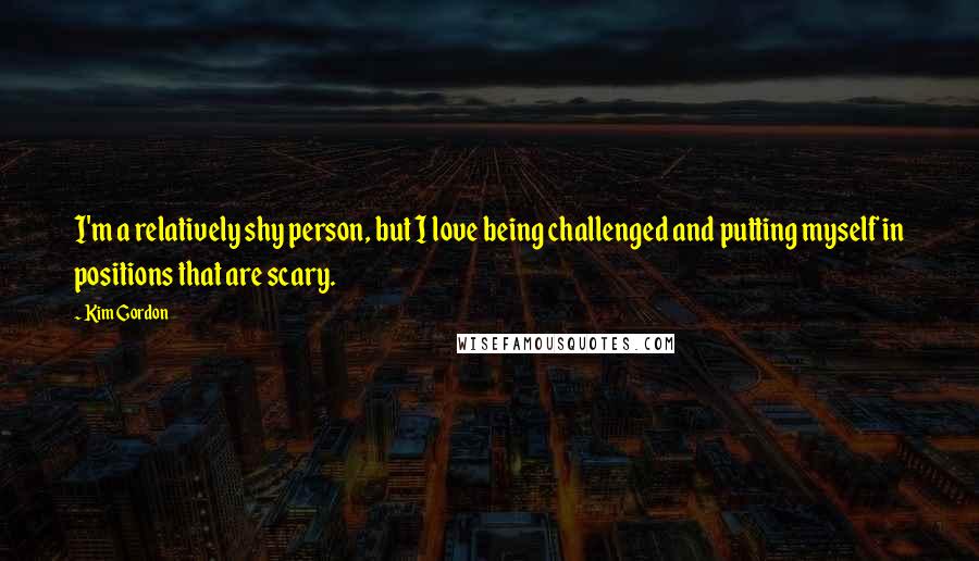 Kim Gordon Quotes: I'm a relatively shy person, but I love being challenged and putting myself in positions that are scary.