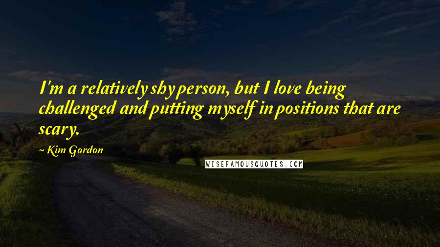 Kim Gordon Quotes: I'm a relatively shy person, but I love being challenged and putting myself in positions that are scary.