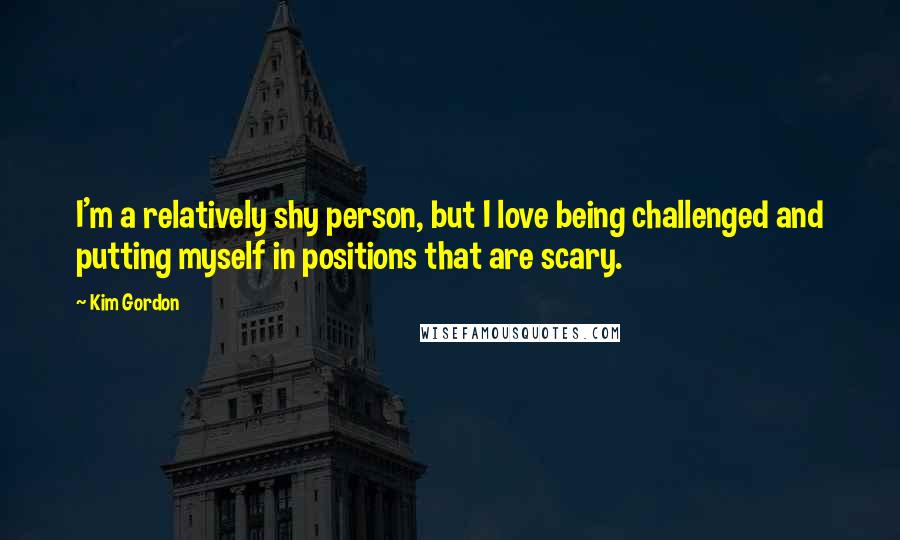 Kim Gordon Quotes: I'm a relatively shy person, but I love being challenged and putting myself in positions that are scary.