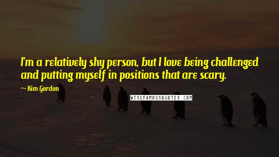 Kim Gordon Quotes: I'm a relatively shy person, but I love being challenged and putting myself in positions that are scary.