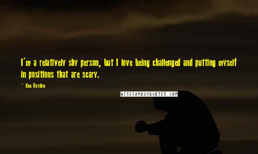 Kim Gordon Quotes: I'm a relatively shy person, but I love being challenged and putting myself in positions that are scary.