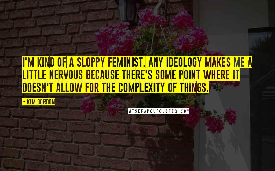 Kim Gordon Quotes: I'm kind of a sloppy feminist. Any ideology makes me a little nervous because there's some point where it doesn't allow for the complexity of things.