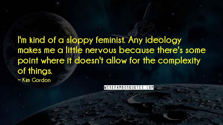 Kim Gordon Quotes: I'm kind of a sloppy feminist. Any ideology makes me a little nervous because there's some point where it doesn't allow for the complexity of things.