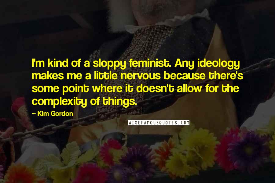 Kim Gordon Quotes: I'm kind of a sloppy feminist. Any ideology makes me a little nervous because there's some point where it doesn't allow for the complexity of things.