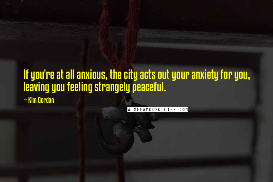 Kim Gordon Quotes: If you're at all anxious, the city acts out your anxiety for you, leaving you feeling strangely peaceful.