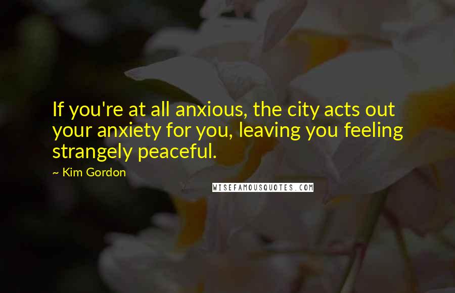 Kim Gordon Quotes: If you're at all anxious, the city acts out your anxiety for you, leaving you feeling strangely peaceful.