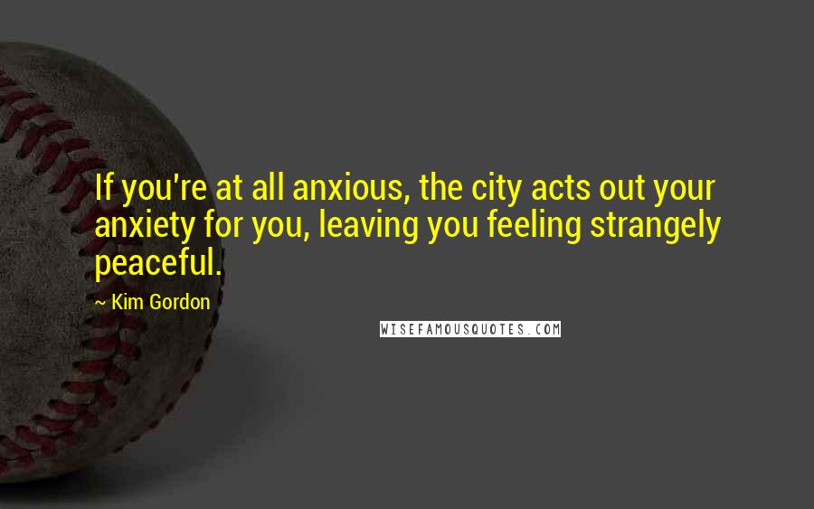Kim Gordon Quotes: If you're at all anxious, the city acts out your anxiety for you, leaving you feeling strangely peaceful.