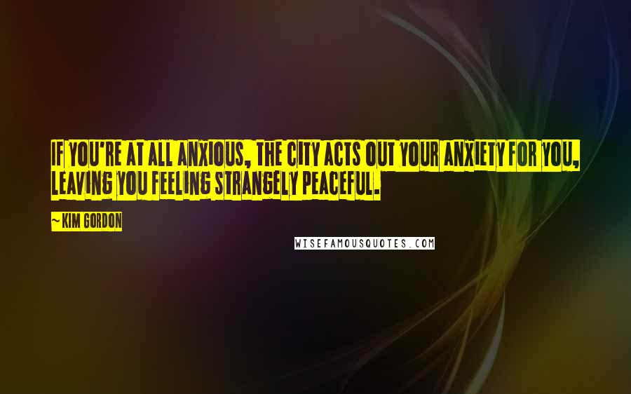 Kim Gordon Quotes: If you're at all anxious, the city acts out your anxiety for you, leaving you feeling strangely peaceful.