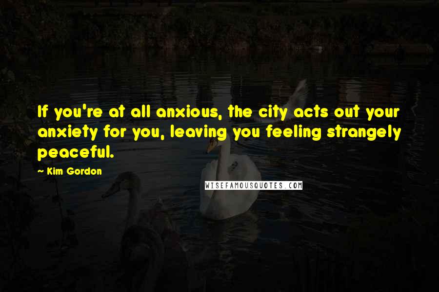 Kim Gordon Quotes: If you're at all anxious, the city acts out your anxiety for you, leaving you feeling strangely peaceful.