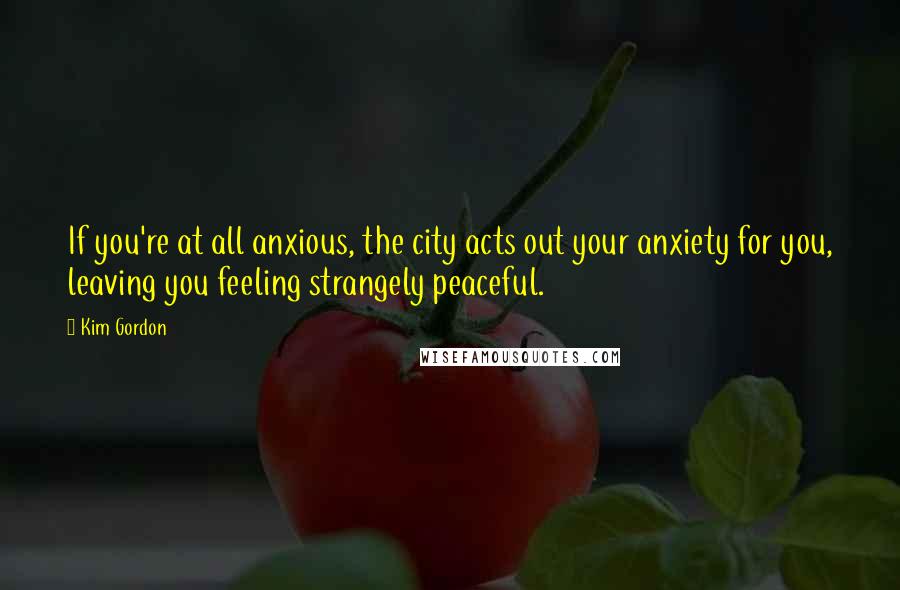 Kim Gordon Quotes: If you're at all anxious, the city acts out your anxiety for you, leaving you feeling strangely peaceful.