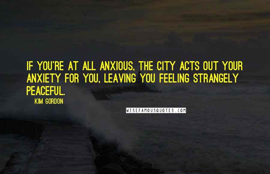 Kim Gordon Quotes: If you're at all anxious, the city acts out your anxiety for you, leaving you feeling strangely peaceful.