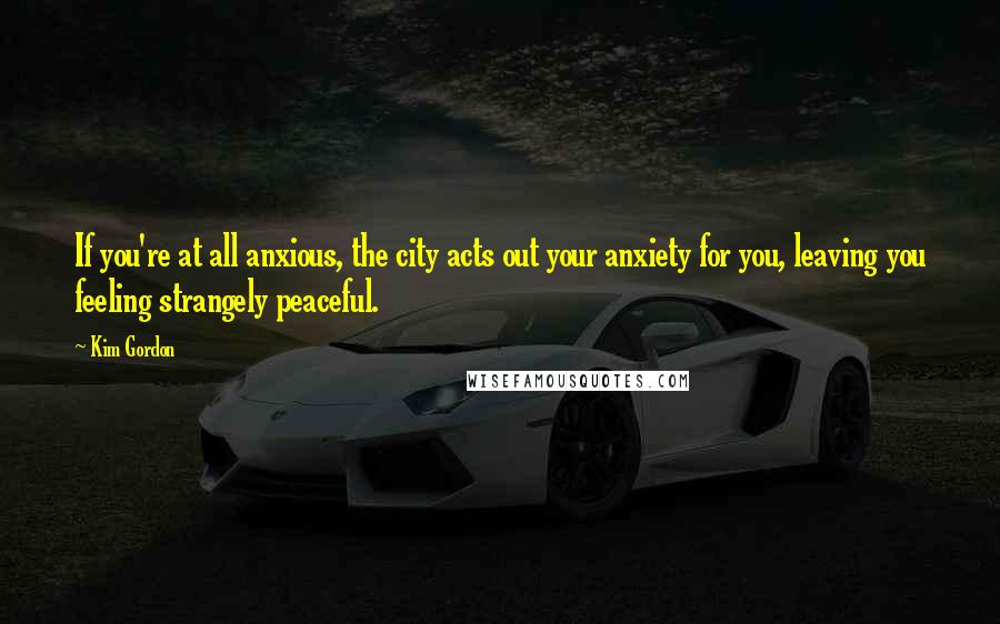 Kim Gordon Quotes: If you're at all anxious, the city acts out your anxiety for you, leaving you feeling strangely peaceful.
