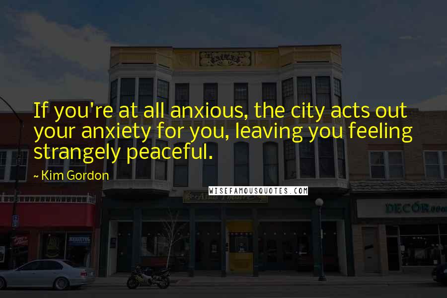 Kim Gordon Quotes: If you're at all anxious, the city acts out your anxiety for you, leaving you feeling strangely peaceful.