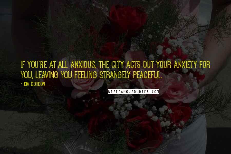 Kim Gordon Quotes: If you're at all anxious, the city acts out your anxiety for you, leaving you feeling strangely peaceful.