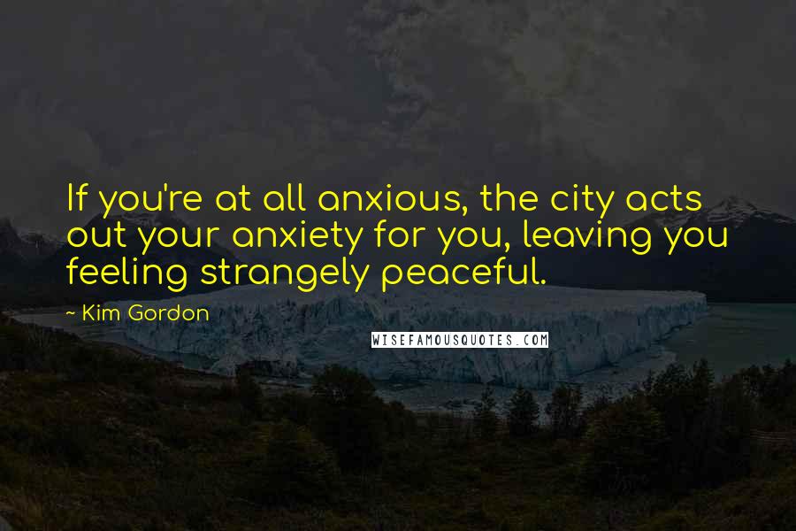 Kim Gordon Quotes: If you're at all anxious, the city acts out your anxiety for you, leaving you feeling strangely peaceful.