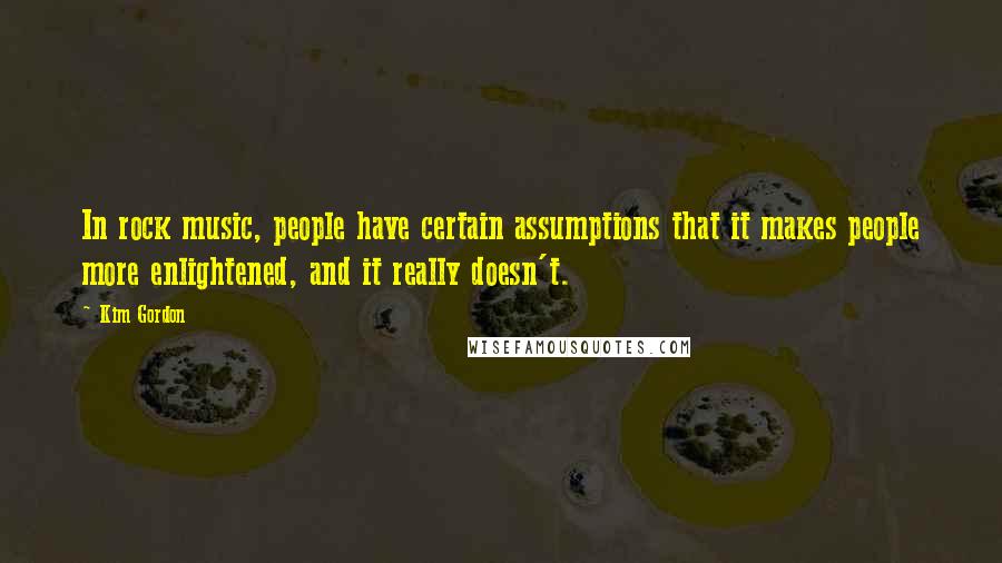 Kim Gordon Quotes: In rock music, people have certain assumptions that it makes people more enlightened, and it really doesn't.
