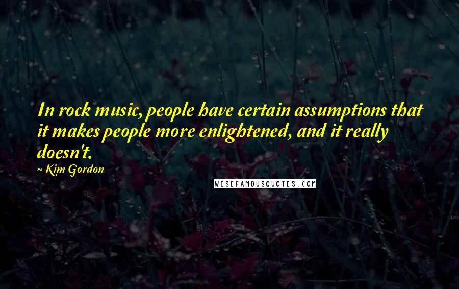 Kim Gordon Quotes: In rock music, people have certain assumptions that it makes people more enlightened, and it really doesn't.