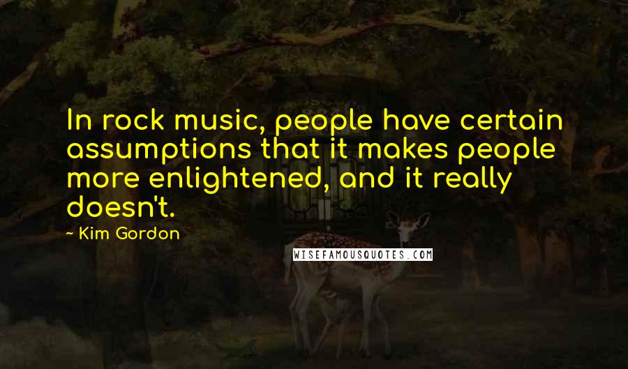 Kim Gordon Quotes: In rock music, people have certain assumptions that it makes people more enlightened, and it really doesn't.
