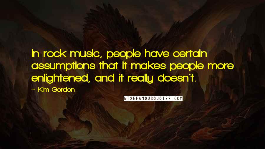 Kim Gordon Quotes: In rock music, people have certain assumptions that it makes people more enlightened, and it really doesn't.