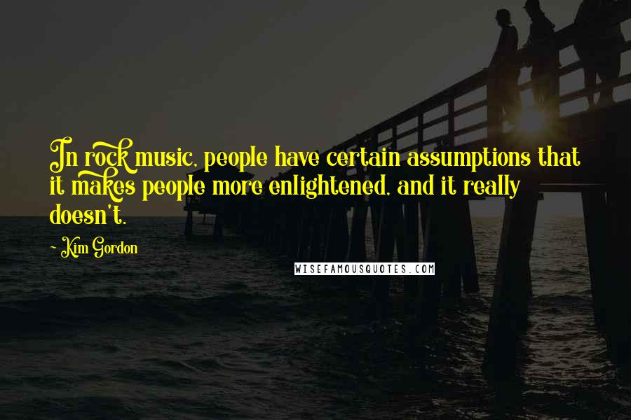 Kim Gordon Quotes: In rock music, people have certain assumptions that it makes people more enlightened, and it really doesn't.