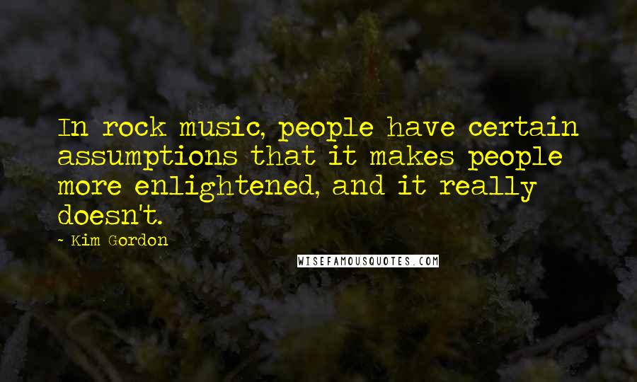Kim Gordon Quotes: In rock music, people have certain assumptions that it makes people more enlightened, and it really doesn't.
