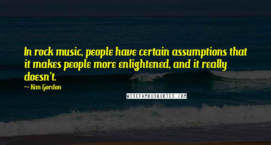 Kim Gordon Quotes: In rock music, people have certain assumptions that it makes people more enlightened, and it really doesn't.