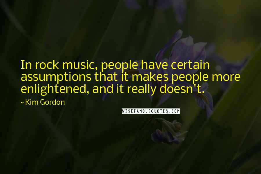 Kim Gordon Quotes: In rock music, people have certain assumptions that it makes people more enlightened, and it really doesn't.