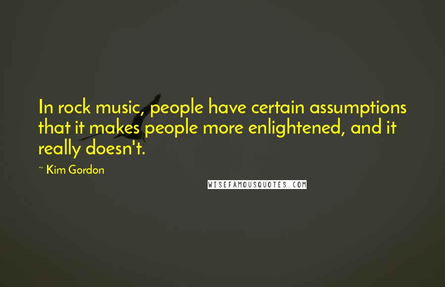 Kim Gordon Quotes: In rock music, people have certain assumptions that it makes people more enlightened, and it really doesn't.