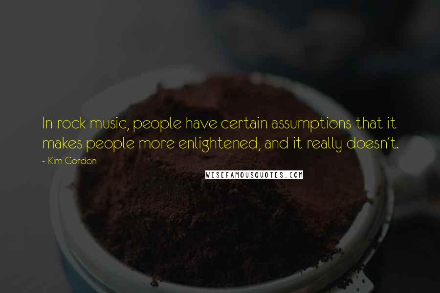 Kim Gordon Quotes: In rock music, people have certain assumptions that it makes people more enlightened, and it really doesn't.
