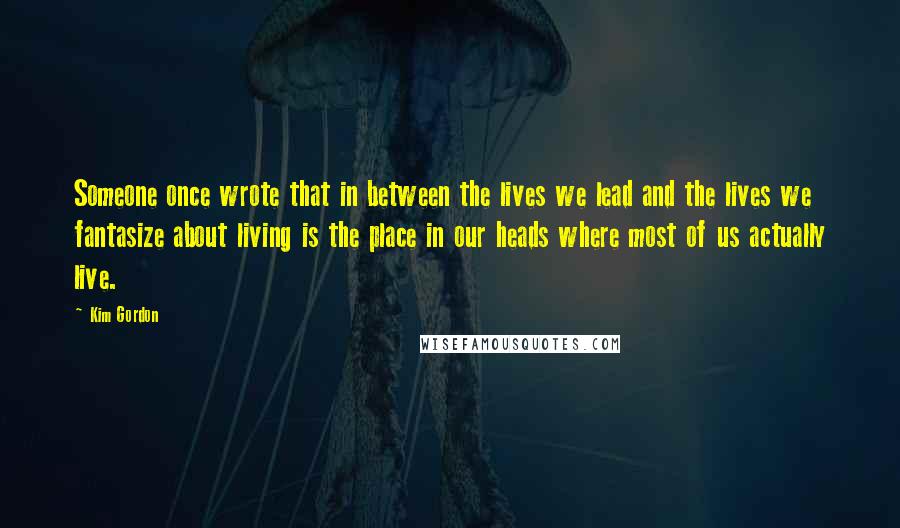 Kim Gordon Quotes: Someone once wrote that in between the lives we lead and the lives we fantasize about living is the place in our heads where most of us actually live.