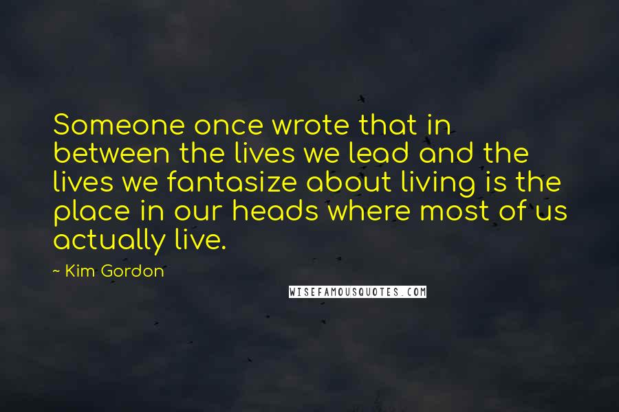 Kim Gordon Quotes: Someone once wrote that in between the lives we lead and the lives we fantasize about living is the place in our heads where most of us actually live.