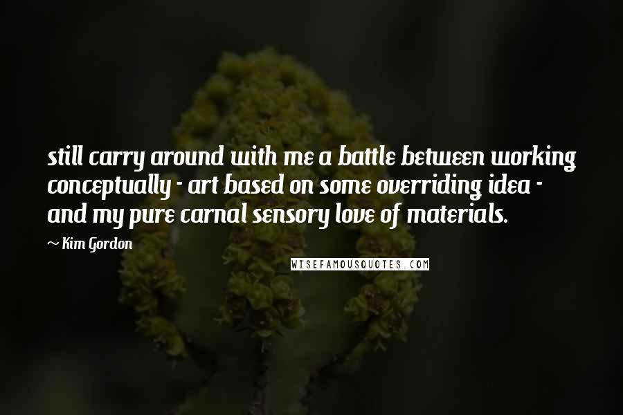 Kim Gordon Quotes: still carry around with me a battle between working conceptually - art based on some overriding idea - and my pure carnal sensory love of materials.