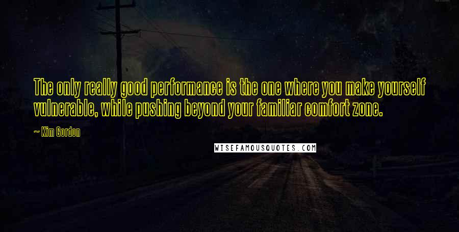 Kim Gordon Quotes: The only really good performance is the one where you make yourself vulnerable, while pushing beyond your familiar comfort zone.