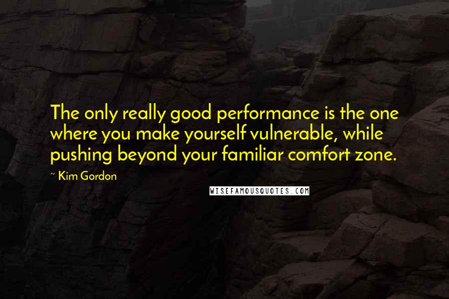 Kim Gordon Quotes: The only really good performance is the one where you make yourself vulnerable, while pushing beyond your familiar comfort zone.