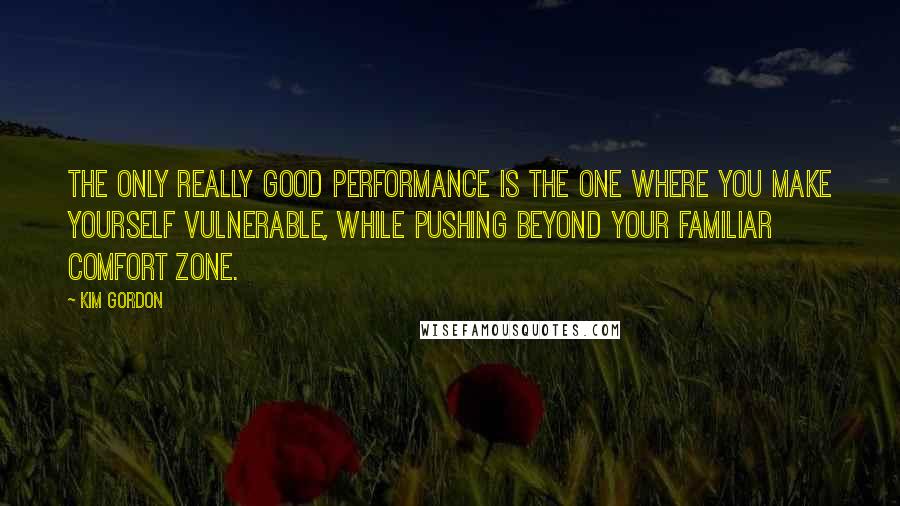 Kim Gordon Quotes: The only really good performance is the one where you make yourself vulnerable, while pushing beyond your familiar comfort zone.