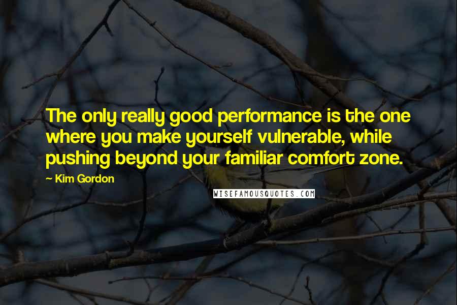 Kim Gordon Quotes: The only really good performance is the one where you make yourself vulnerable, while pushing beyond your familiar comfort zone.