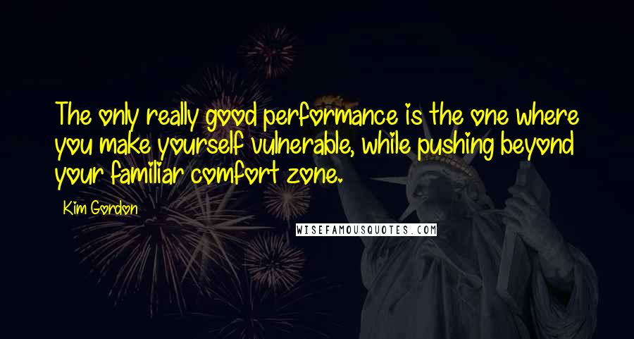 Kim Gordon Quotes: The only really good performance is the one where you make yourself vulnerable, while pushing beyond your familiar comfort zone.